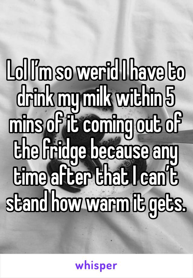 Lol I’m so werid I have to drink my milk within 5 mins of it coming out of the fridge because any time after that I can’t stand how warm it gets. 