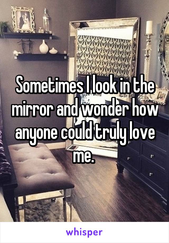 Sometimes I look in the mirror and wonder how anyone could truly love me. 