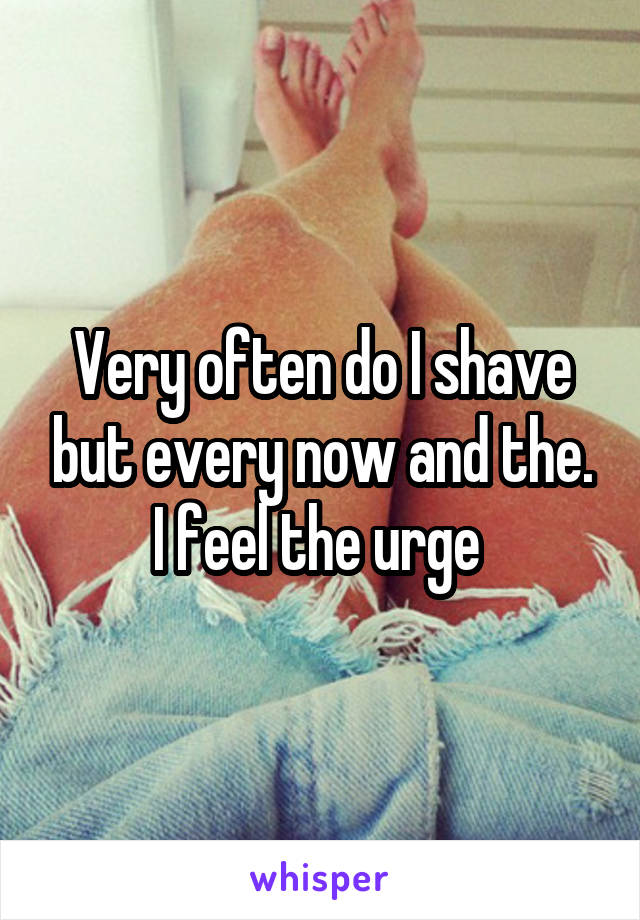 Very often do I shave but every now and the. I feel the urge 