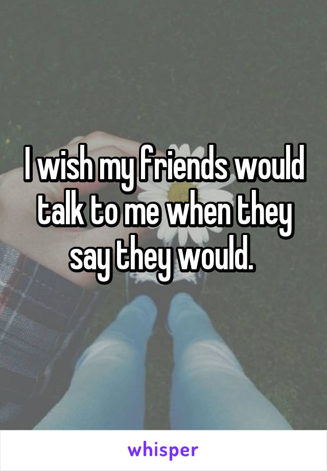 I wish my friends would talk to me when they say they would. 
