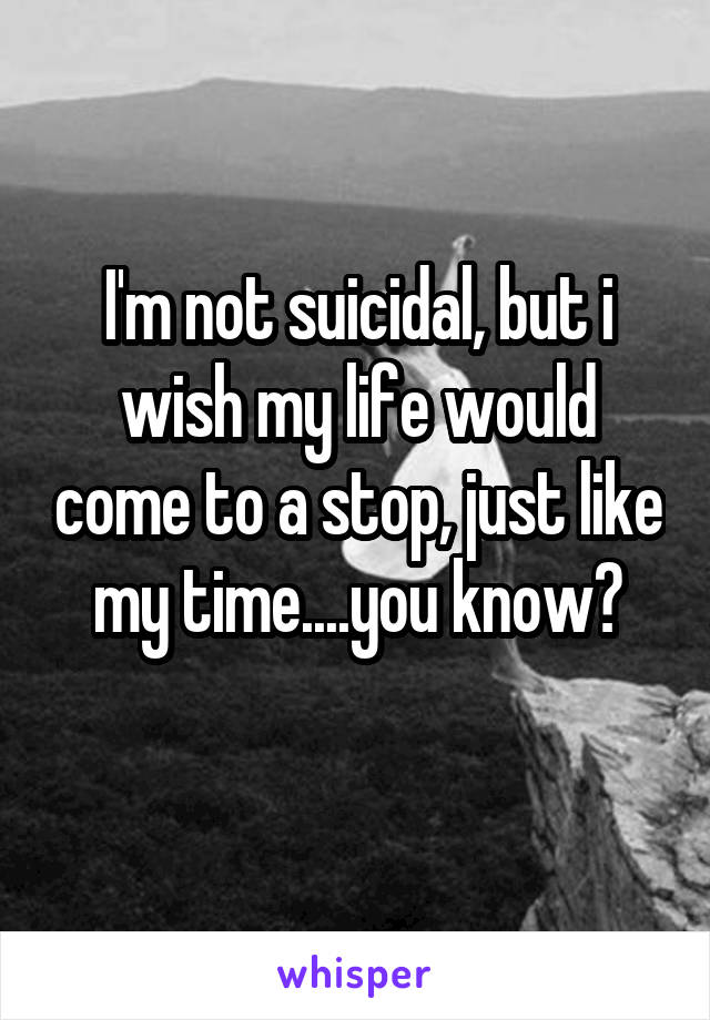 I'm not suicidal, but i wish my life would come to a stop, just like my time....you know?

