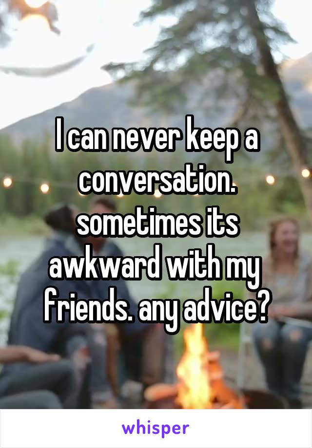 I can never keep a
conversation.
sometimes its
awkward with my 
friends. any advice?