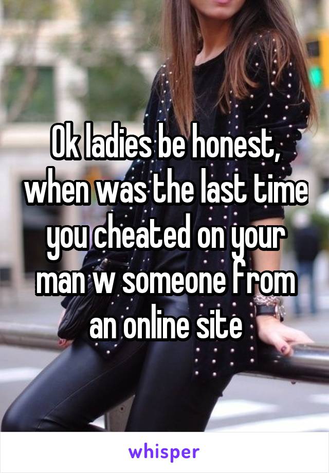 Ok ladies be honest, when was the last time you cheated on your man w someone from an online site