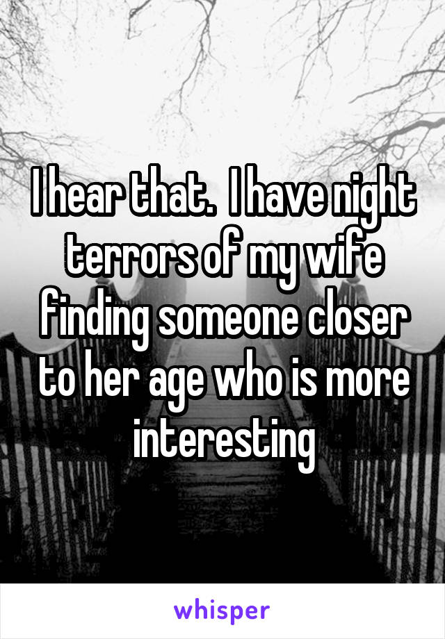 I hear that.  I have night terrors of my wife finding someone closer to her age who is more interesting