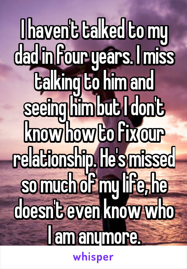I haven't talked to my dad in four years. I miss talking to him and seeing him but I don't know how to fix our relationship. He's missed so much of my life, he doesn't even know who I am anymore.