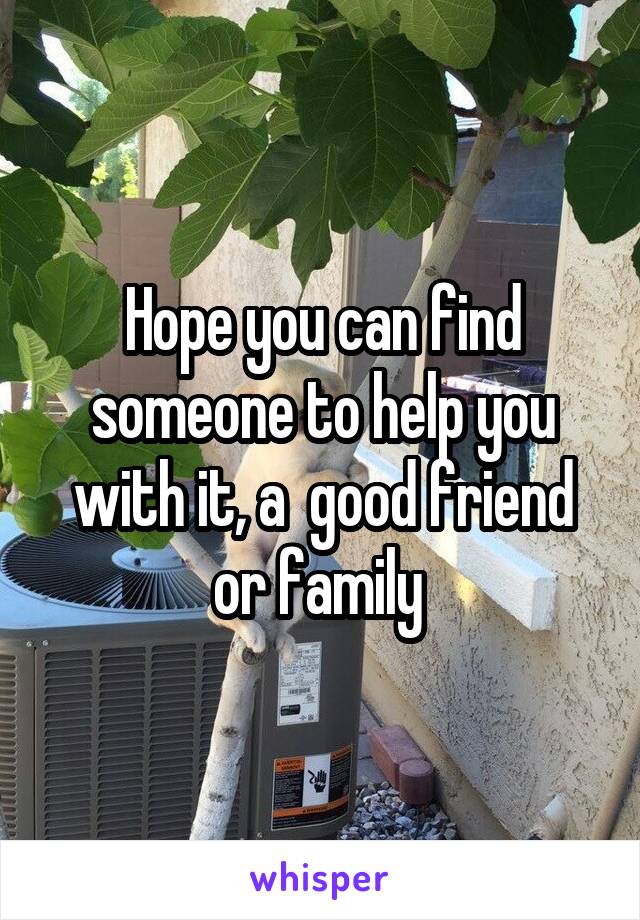 Hope you can find someone to help you with it, a  good friend or family 