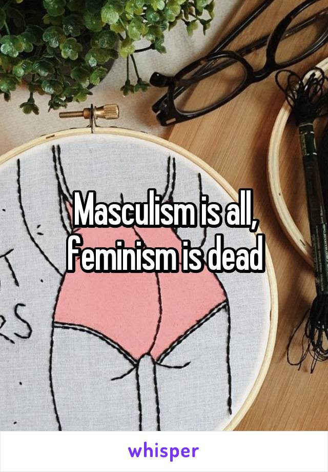 Masculism is all, feminism is dead