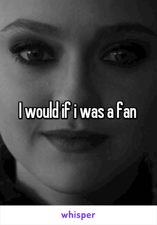 I would if i was a fan 