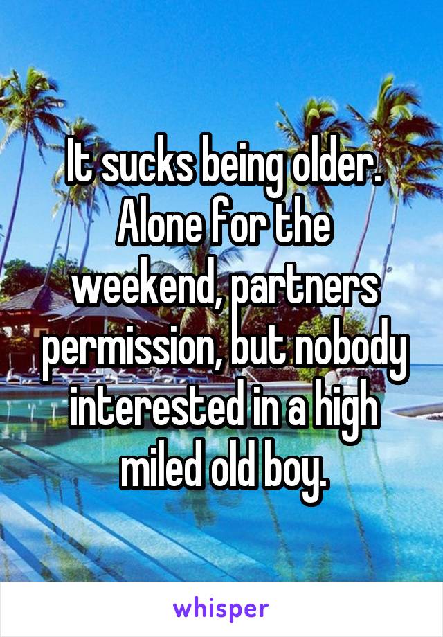 It sucks being older.
Alone for the weekend, partners permission, but nobody interested in a high miled old boy.