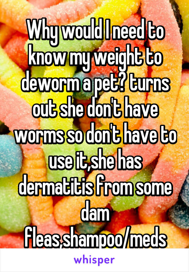 Why would I need to know my weight to deworm a pet? turns out she don't have worms so don't have to use it,she has dermatitis from some dam fleas,shampoo/meds