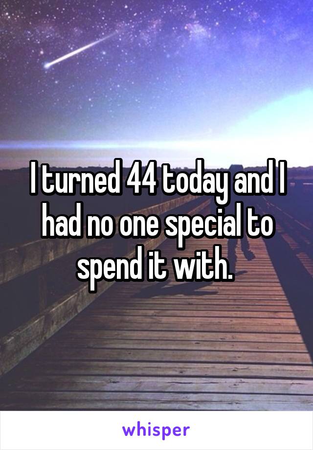 I turned 44 today and I had no one special to spend it with. 