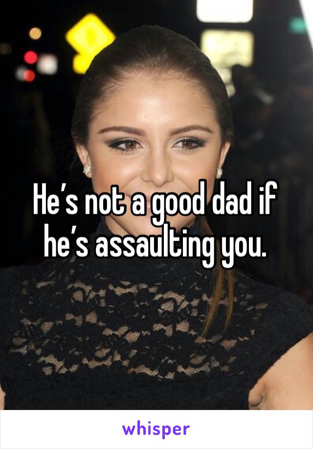 He’s not a good dad if he’s assaulting you.