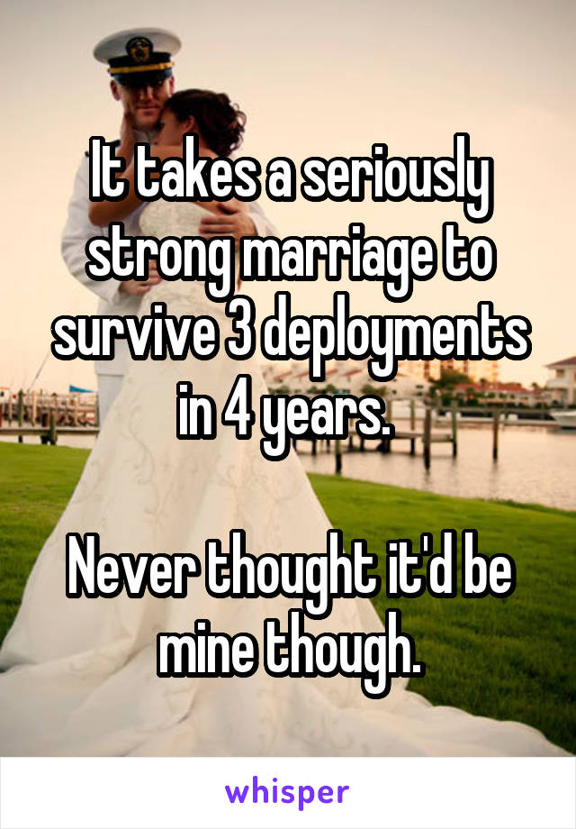 It takes a seriously strong marriage to survive 3 deployments in 4 years. 

Never thought it'd be mine though.
