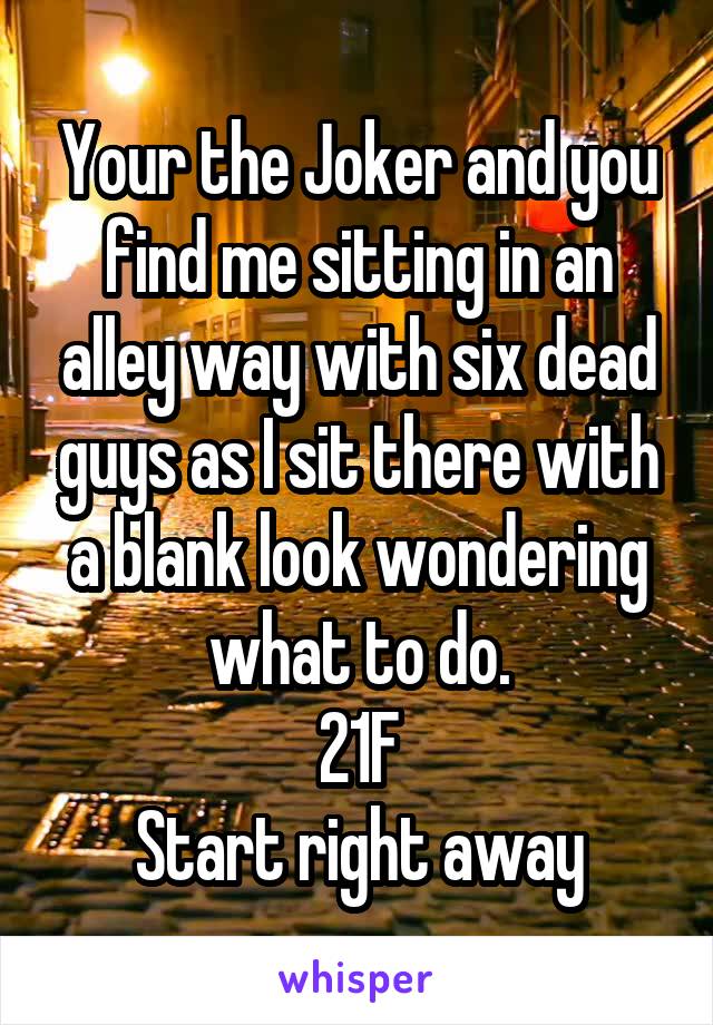Your the Joker and you find me sitting in an alley way with six dead guys as I sit there with a blank look wondering what to do.
21F
Start right away