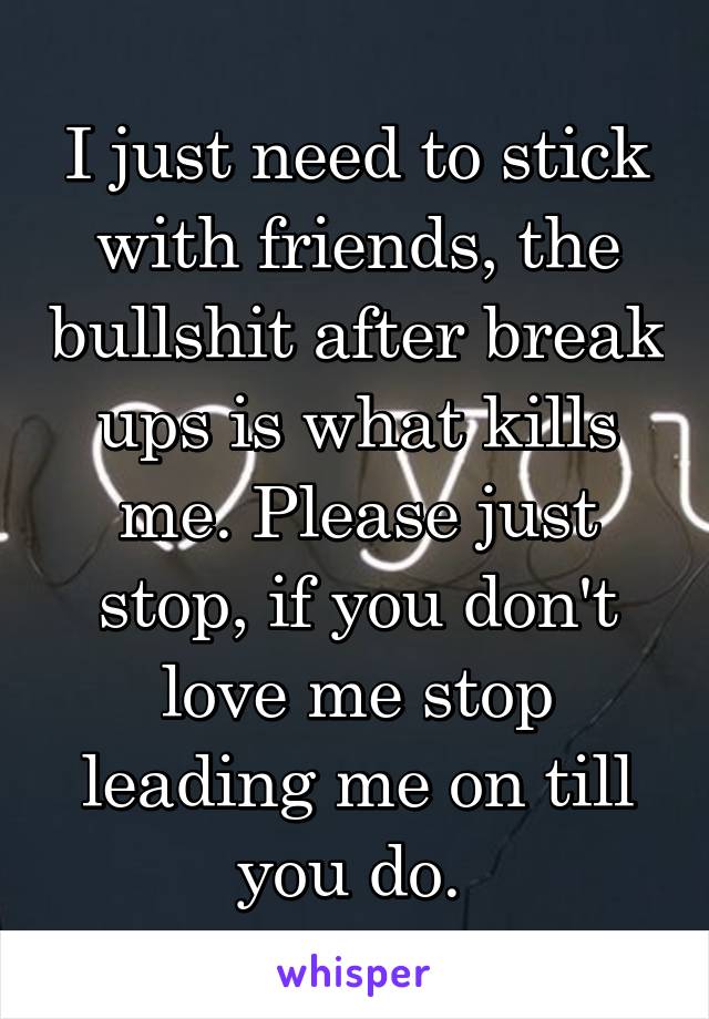 I just need to stick with friends, the bullshit after break ups is what kills me. Please just stop, if you don't love me stop leading me on till you do. 