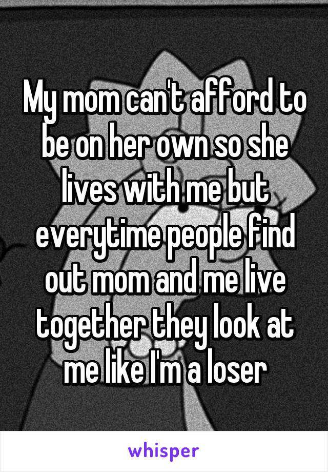 My mom can't afford to be on her own so she lives with me but everytime people find out mom and me live together they look at me like I'm a loser
