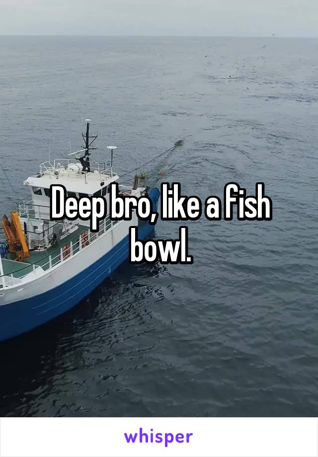 Deep bro, like a fish bowl.