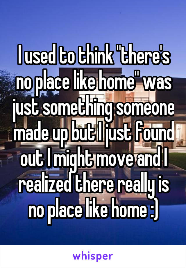 I used to think "there's no place like home" was just something someone made up but I just found out I might move and I realized there really is no place like home :)