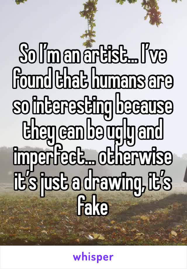 So I’m an artist... I’ve found that humans are so interesting because they can be ugly and imperfect... otherwise it’s just a drawing, it’s fake