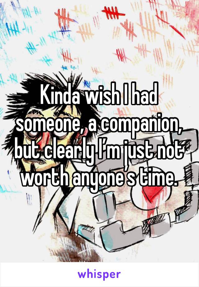 Kinda wish I had someone, a companion, but clearly I’m just not worth anyone’s time.