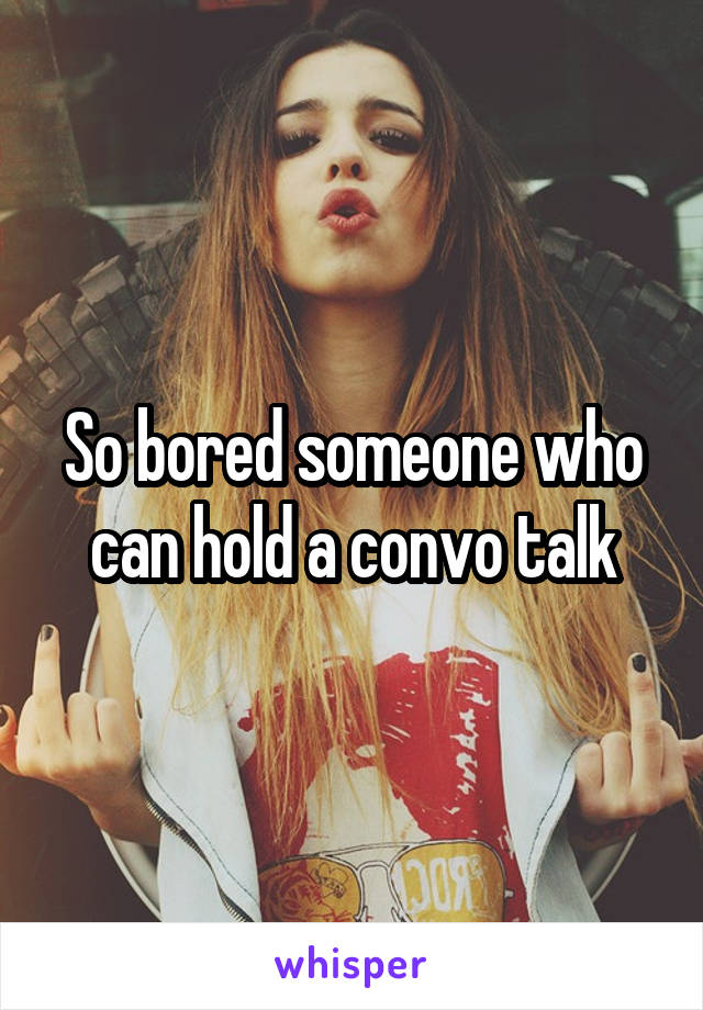 So bored someone who can hold a convo talk
