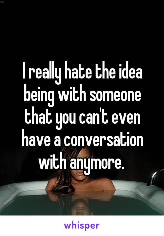 I really hate the idea being with someone that you can't even have a conversation with anymore. 