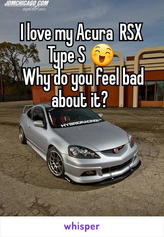 I love my Acura  RSX Type S 😄
 Why do you feel bad about it? 