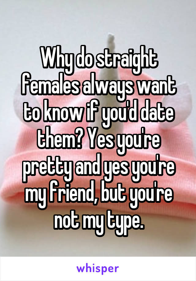 Why do straight females always want to know if you'd date them? Yes you're pretty and yes you're my friend, but you're not my type.