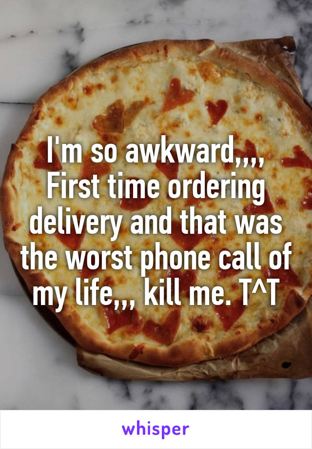 I'm so awkward,,,, First time ordering delivery and that was the worst phone call of my life,,, kill me. T^T