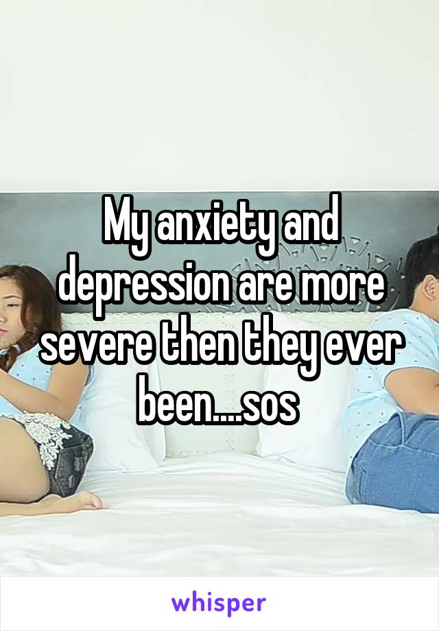 My anxiety and depression are more severe then they ever been....sos 
