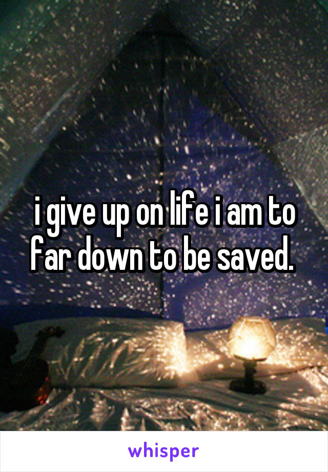 i give up on life i am to far down to be saved. 
