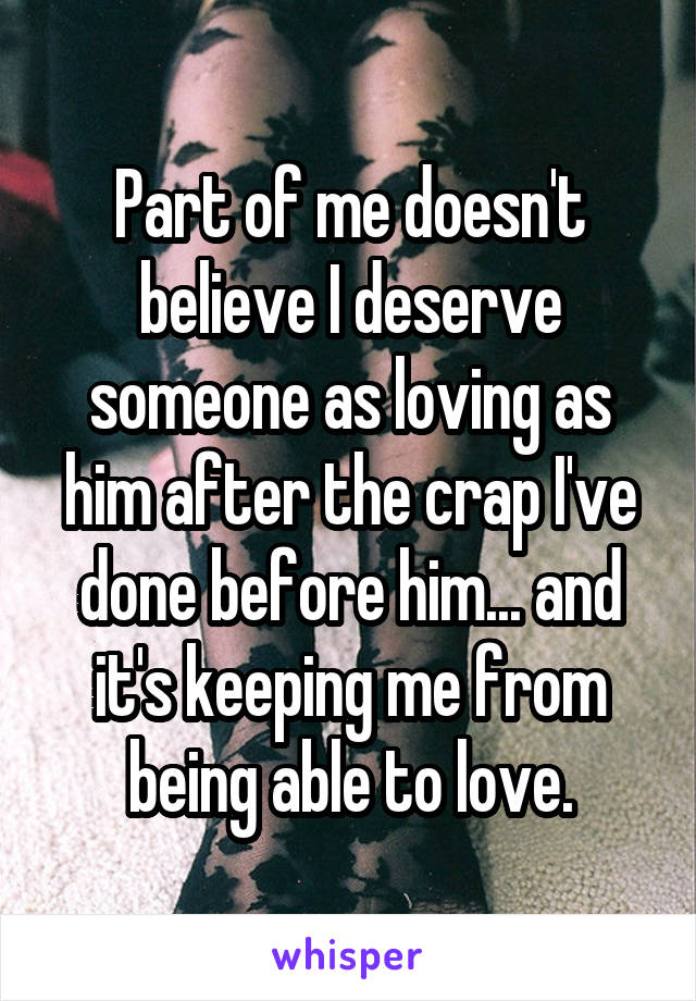 Part of me doesn't believe I deserve someone as loving as him after the crap I've done before him... and it's keeping me from being able to love.