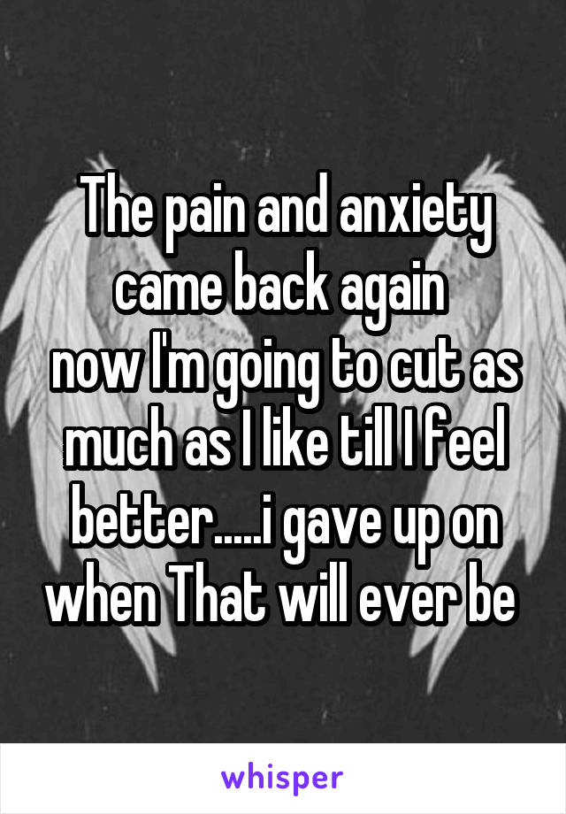 The pain and anxiety came back again 
now I'm going to cut as much as I like till I feel better.....i gave up on when That will ever be 