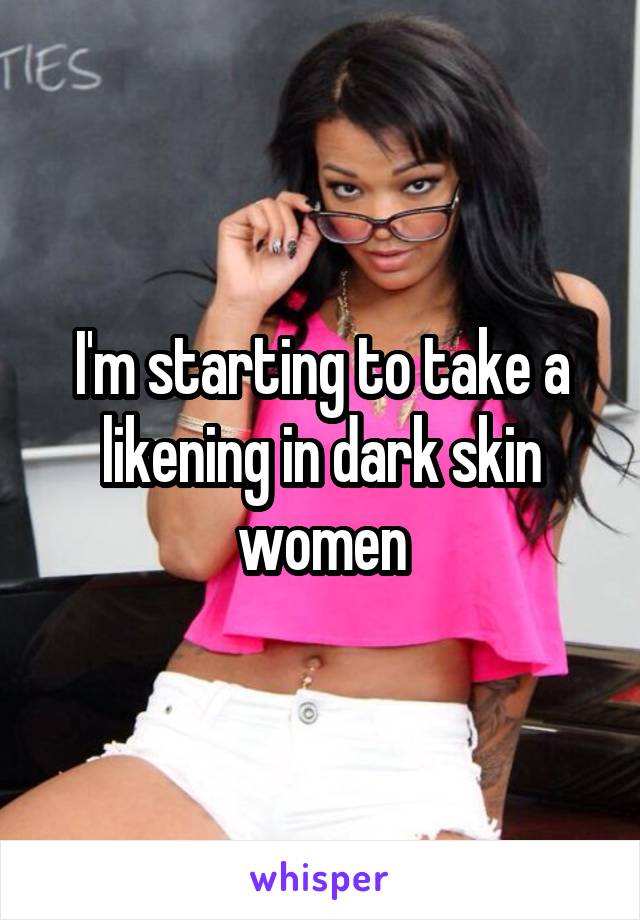 I'm starting to take a likening in dark skin women