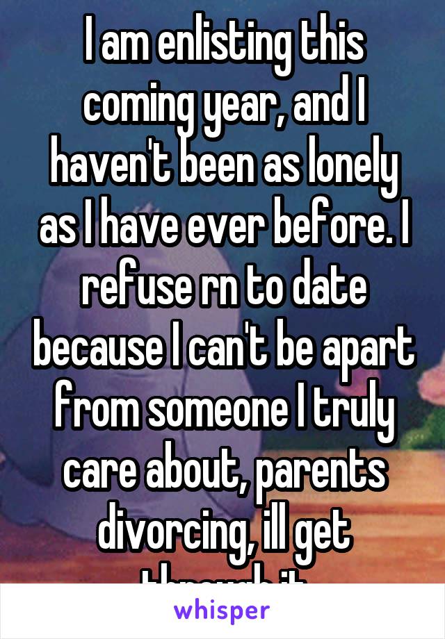 I am enlisting this coming year, and I haven't been as lonely as I have ever before. I refuse rn to date because I can't be apart from someone I truly care about, parents divorcing, ill get through it