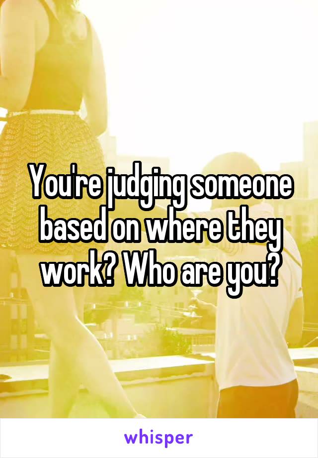 You're judging someone based on where they work? Who are you?