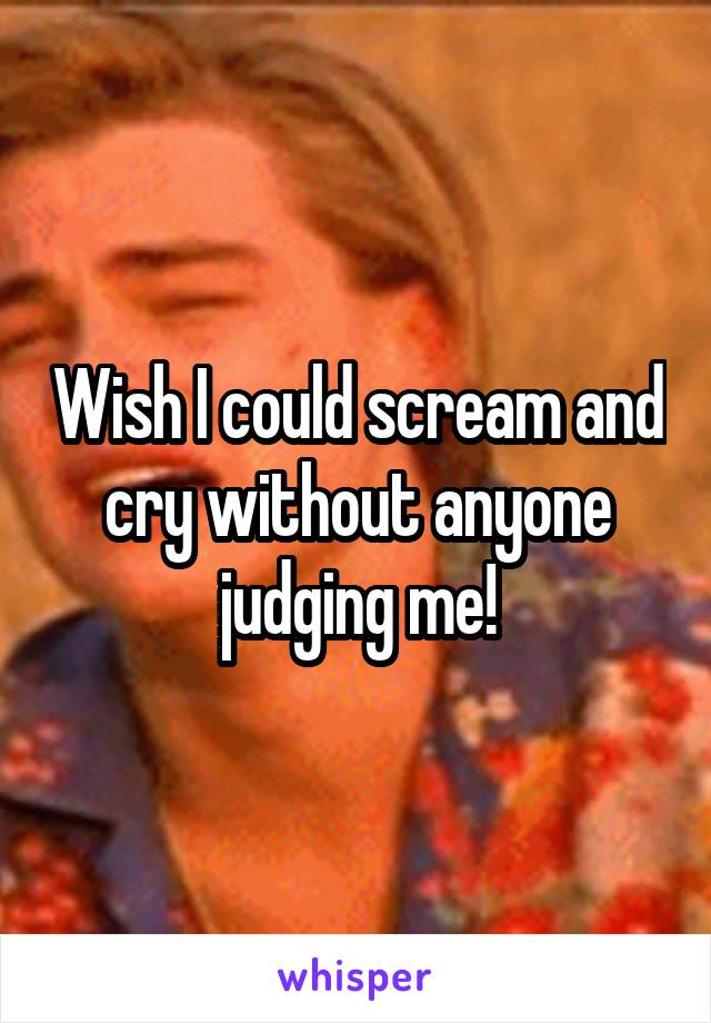 Wish I could scream and cry without anyone judging me!