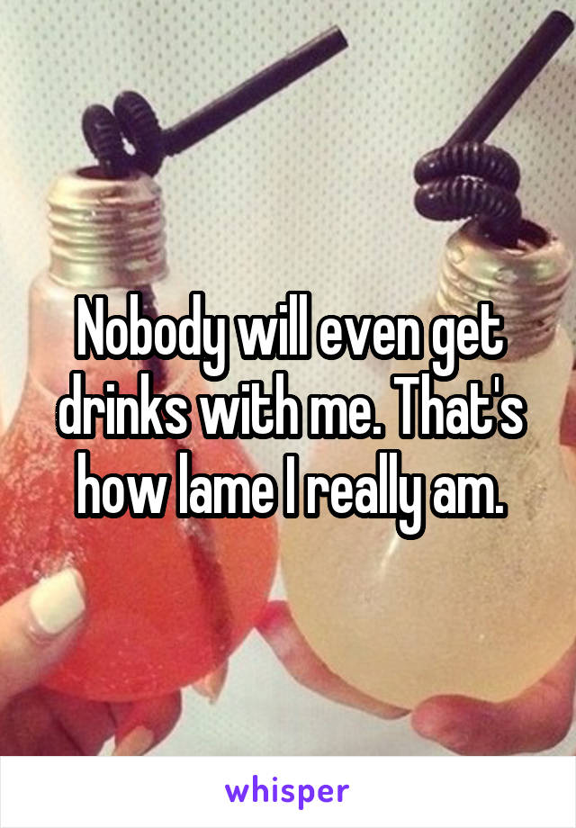 Nobody will even get drinks with me. That's how lame I really am.