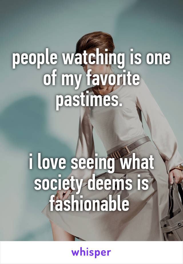 people watching is one of my favorite pastimes. 


i love seeing what society deems is fashionable 