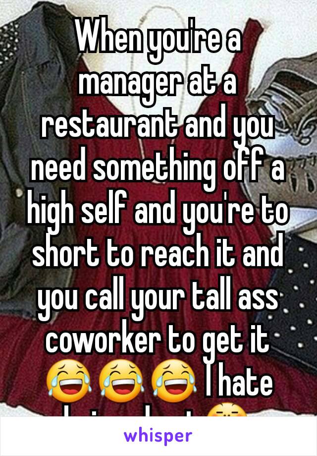 When you're a manager at a restaurant and you need something off a high self and you're to short to reach it and you call your tall ass coworker to get it 😂😂😂 I hate being short😤