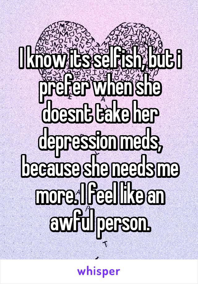 I know its selfish, but i prefer when she doesnt take her depression meds, because she needs me more. I feel like an awful person.
