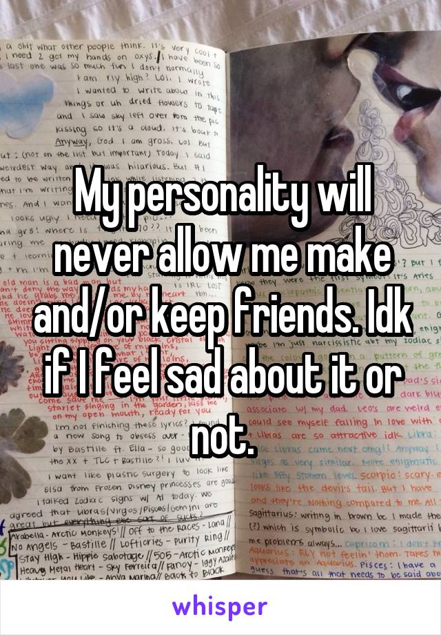 My personality will never allow me make and/or keep friends. Idk if I feel sad about it or not.