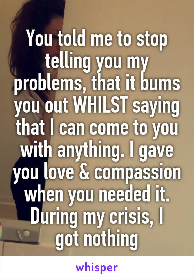 You told me to stop telling you my problems, that it bums you out WHILST saying that I can come to you with anything. I gave you love & compassion when you needed it.
During my crisis, I got nothing