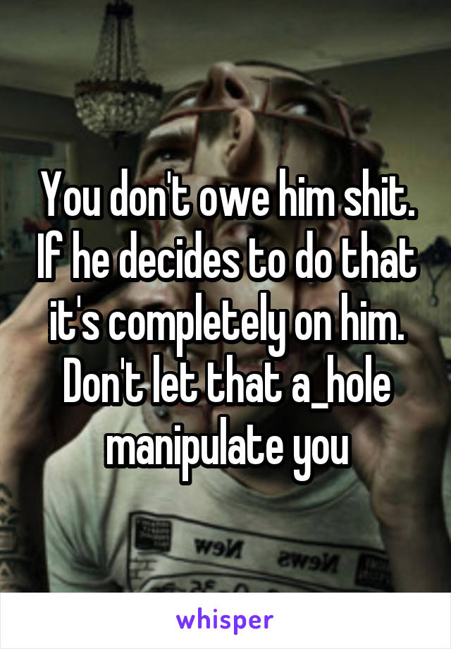 You don't owe him shit. If he decides to do that it's completely on him. Don't let that a_hole manipulate you