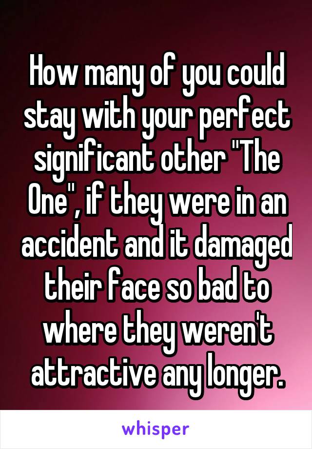 How many of you could stay with your perfect significant other "The One", if they were in an accident and it damaged their face so bad to where they weren't attractive any longer.