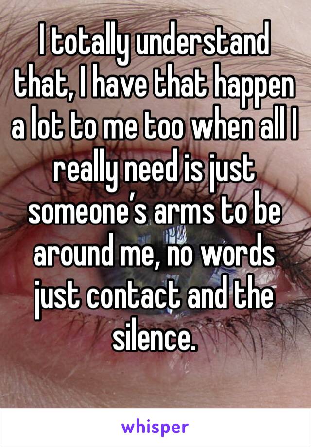 I totally understand that, I have that happen a lot to me too when all I really need is just someone’s arms to be around me, no words just contact and the silence.