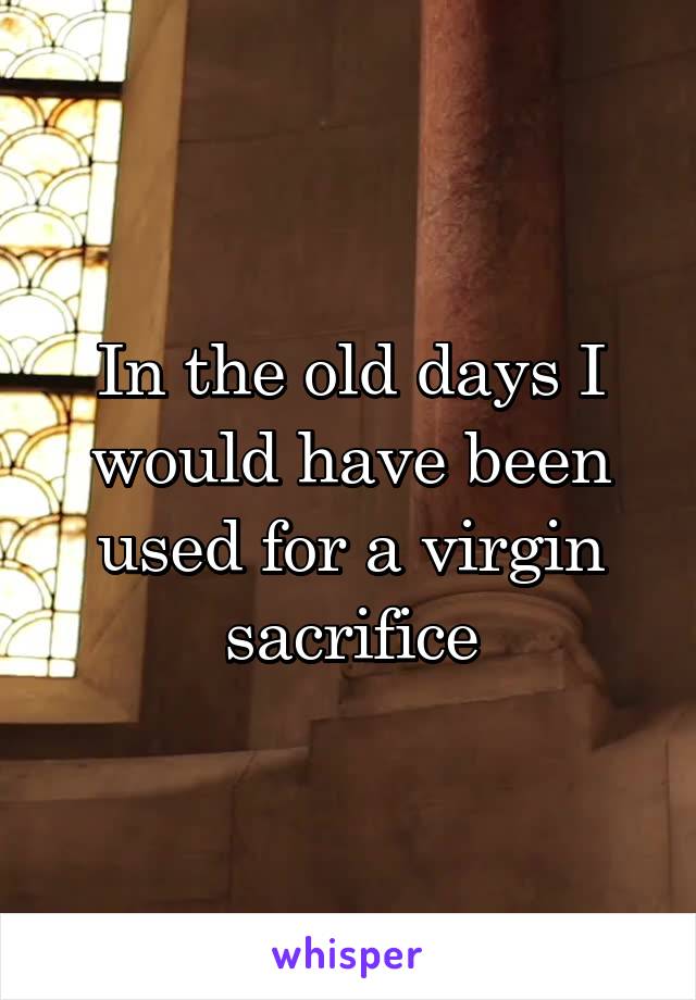 In the old days I would have been used for a virgin sacrifice