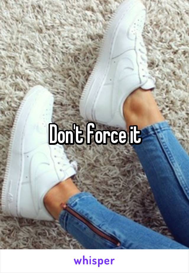 Don't force it