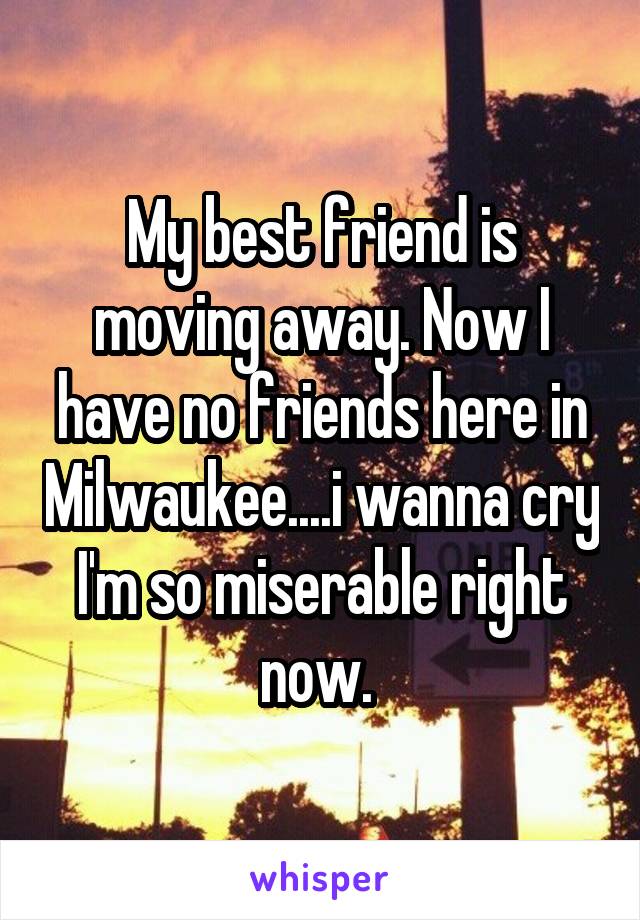 My best friend is moving away. Now I have no friends here in Milwaukee....i wanna cry I'm so miserable right now. 