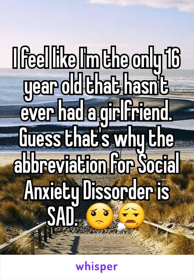 I feel like I'm the only 16 year old that hasn't ever had a girlfriend. Guess that's why the abbreviation for Social Anxiety Dissorder is SAD. 😟😧